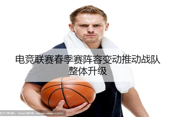 电竞联赛春季赛阵容变动推动战队整体升级